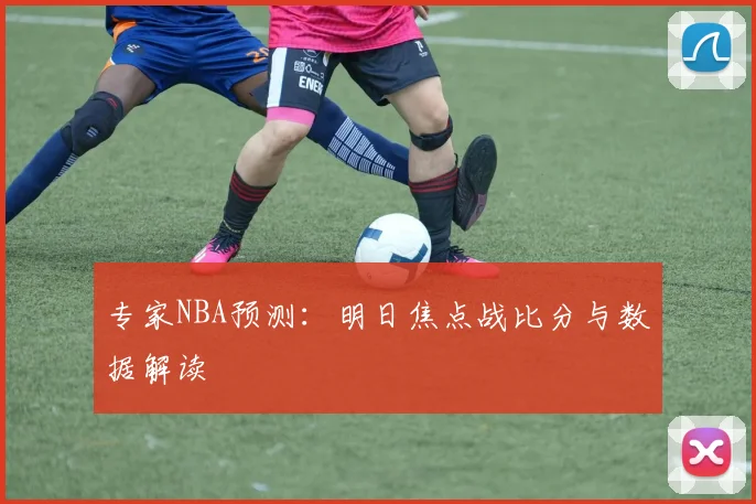 专家NBA预测：明日焦点战比分与数据解读