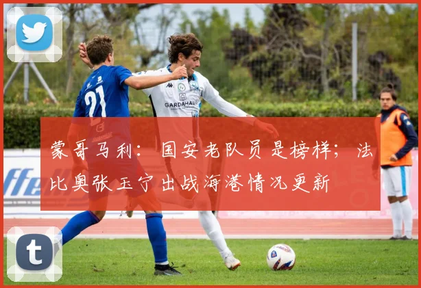 蒙哥马利：国安老队员是榜样；法比奥张玉宁出战海港情况更新