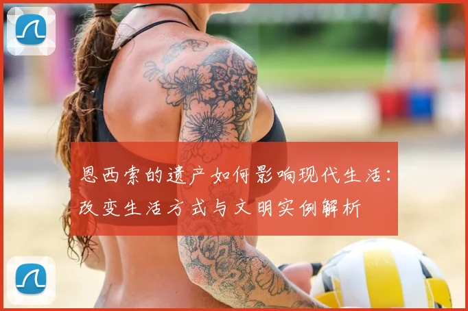 恩西索的遗产如何影响现代生活：改变生活方式与文明实例解析
