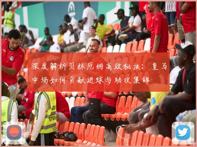 深度解析贝林厄姆高效秘诀：皇马中场如何贡献进球与助攻集锦
