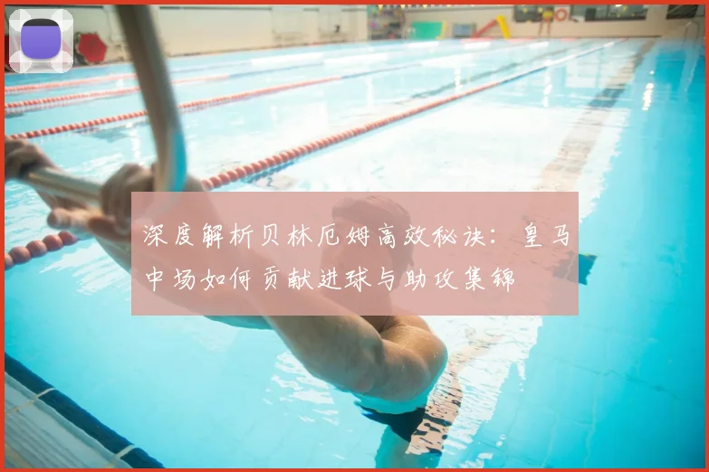 深度解析贝林厄姆高效秘诀：皇马中场如何贡献进球与助攻集锦